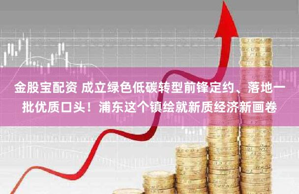 金股宝配资 成立绿色低碳转型前锋定约、落地一批优质口头！浦东这个镇绘就新质经济新画卷