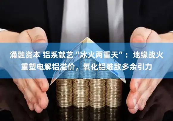 涌融资本 铝系献艺“冰火两重天”：地缘战火重塑电解铝溢价，氧化铝难敌多余引力