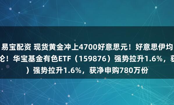 易宝配资 现货黄金冲上4700好意思元!好意思伊均开释冲突轻便言论!华宝基金有色ETF(159876)强势拉升1.6%,获净申购780万份