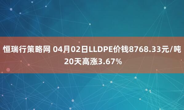 恒瑞行策略网 04月02日LLDPE价钱8768.33元/吨 20天高涨3.67%