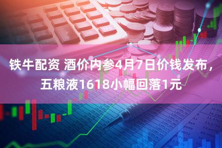 铁牛配资 酒价内参4月7日价钱发布，五粮液1618小幅回落1元