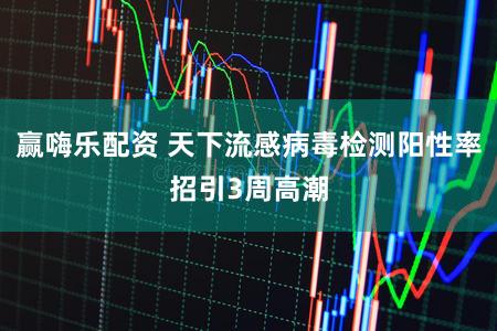 赢嗨乐配资 天下流感病毒检测阳性率招引3周高潮