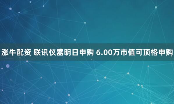 涨牛配资 联讯仪器明日申购 6.00万市值可顶格申购