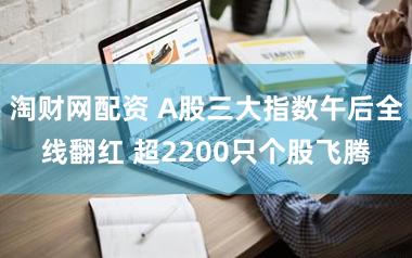 淘财网配资 A股三大指数午后全线翻红 超2200只个股飞腾
