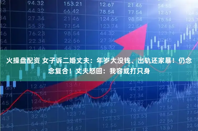 火操盘配资 女子诉二婚丈夫：年岁大没钱、出轨还家暴！仍念念复合！丈夫怒回：我容或打只身