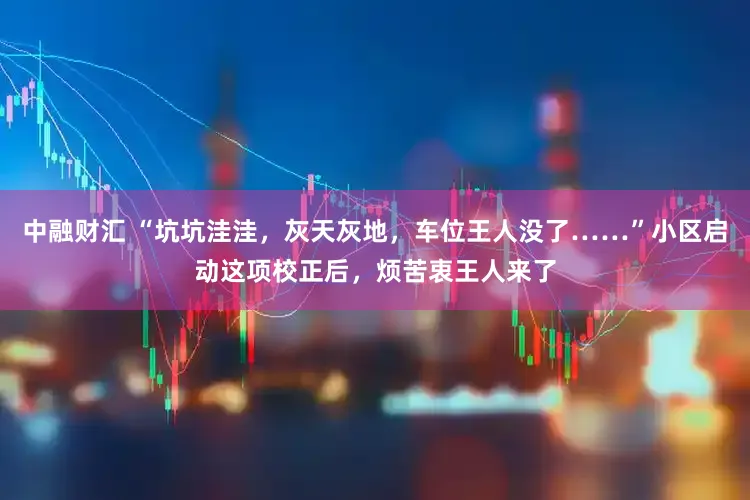 中融财汇 “坑坑洼洼，灰天灰地，车位王人没了……”小区启动这项校正后，烦苦衷王人来了