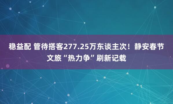 稳益配 管待搭客277.25万东谈主次！静安春节文旅“热力争”刷新记载