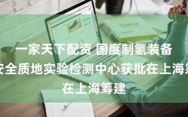 一家天下配资 国度制氢装备及安全质地实验检测中心获批在上海筹建
