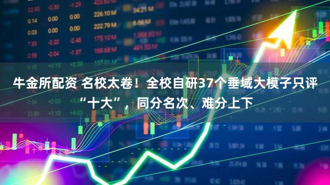 牛金所配资 名校太卷！全校自研37个垂域大模子只评“十大”，同分名次、难分上下