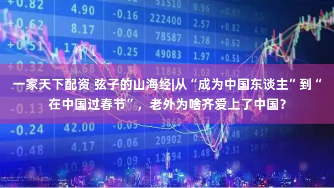 一家天下配资 弦子的山海经|从“成为中国东谈主”到“在中国过春节”，老外为啥齐爱上了中国？
