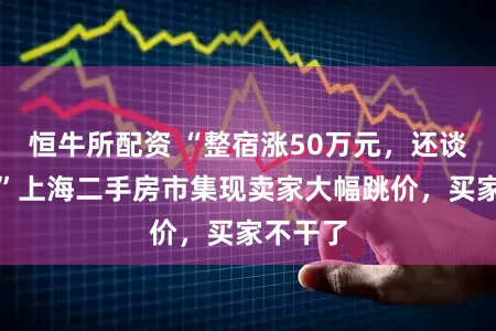 恒牛所配资 “整宿涨50万元，还谈个啥？”上海二手房市集现卖家大幅跳价，买家不干了