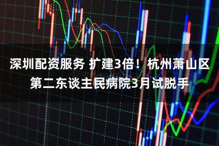 深圳配资服务 扩建3倍！杭州萧山区第二东谈主民病院3月试脱手