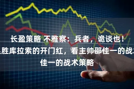 长盈策略 不雅察:兵者,诡谈也!从国足胜库拉索的开门红,看主帅邵佳一的战术策略