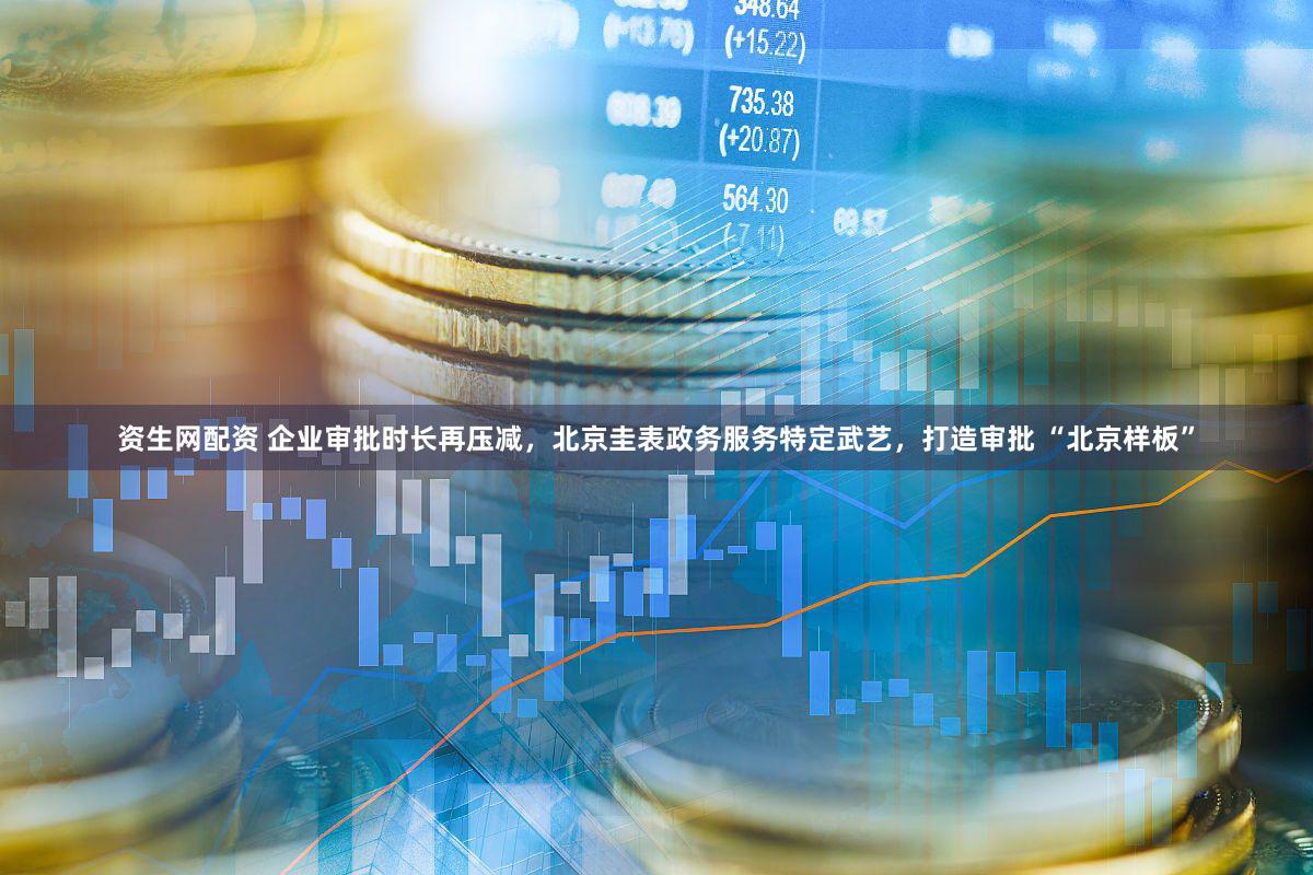 资生网配资 企业审批时长再压减,北京圭表政务服务特定武艺,打造审批 “北京样板”