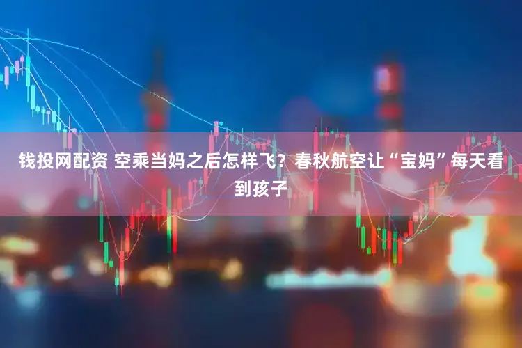 钱投网配资 空乘当妈之后怎样飞?春秋航空让“宝妈”每天看到孩子
