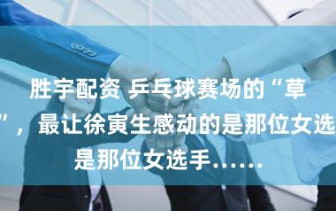 胜宇配资 乒乓球赛场的“草根英杰”,最让徐寅生感动的是那位女选手……