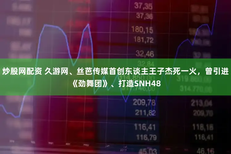 炒股网配资 久游网、丝芭传媒首创东谈主王子杰死一火，曾引进《劲舞团》、打造SNH48