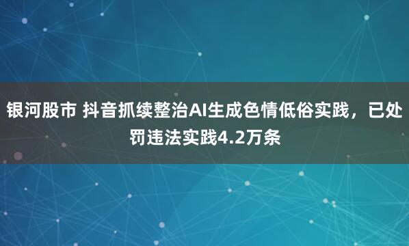 银河股市 抖音抓续整治AI生成色情低俗实践，已处罚违法实践4.2万条