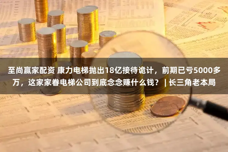 至尚赢家配资 康力电梯抛出18亿接待诡计,前期已亏5000多万,这家家眷电梯公司到底念念赚什么钱? | 长三角老本局