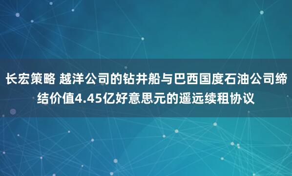 长宏策略 越洋公司的钻井船与巴西国度石油公司缔结价值4.45亿好意思元的遥远续租协议