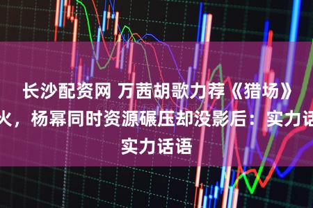 长沙配资网 万茜胡歌力荐《猎场》爆火，杨幂同时资源碾压却没影后：实力话语