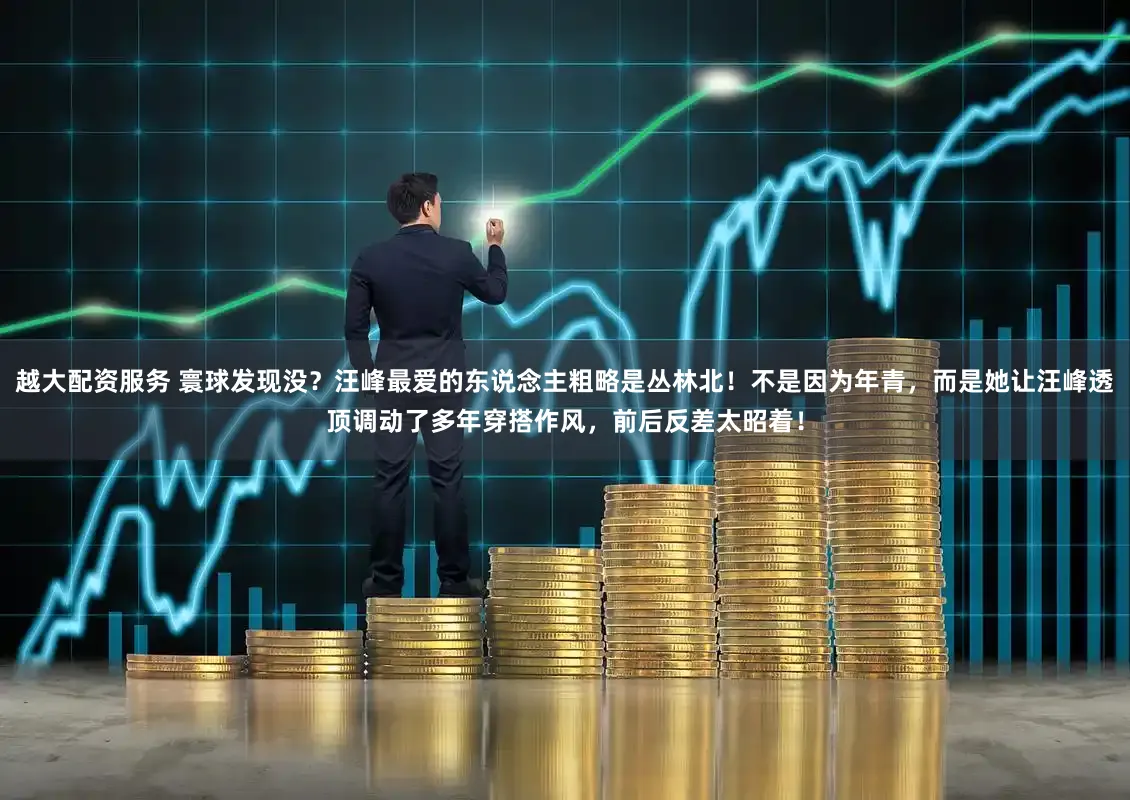 越大配资服务 寰球发现没?汪峰最爱的东说念主粗略是丛林北!不是因为年青,而是她让汪峰透顶调动了多年穿搭作风,前后反差太昭着!