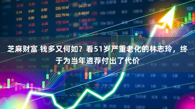 芝麻财富 钱多又何如？看51岁严重老化的林志玲，终于为当年遴荐付出了代价