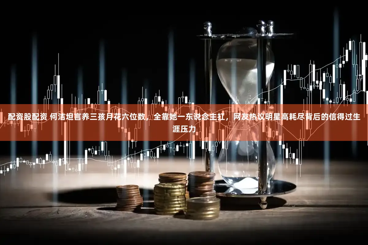 配资股配资 何洁坦言养三孩月花六位数，全靠她一东说念主扛，网友热议明星高耗尽背后的信得过生涯压力