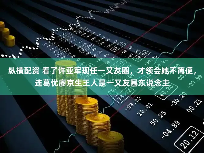 纵横配资 看了许亚军现任一又友圈，才领会她不简便，连葛优廖京生王人是一又友圈东说念主