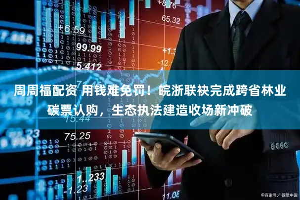 周周福配资 用钱难免罚！皖浙联袂完成跨省林业碳票认购，生态执法建造收场新冲破