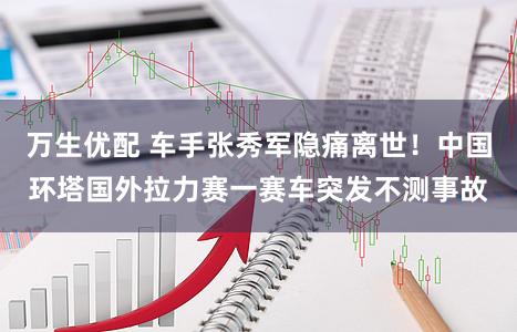 万生优配 车手张秀军隐痛离世！中国环塔国外拉力赛一赛车突发不测事故