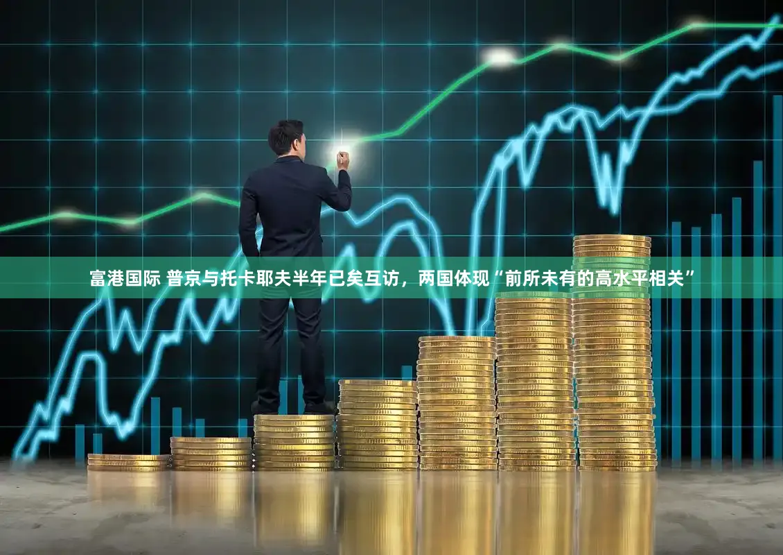 富港国际 普京与托卡耶夫半年已矣互访，两国体现“前所未有的高水平相关”