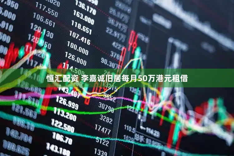 恒汇配资 李嘉诚旧居每月50万港元租借