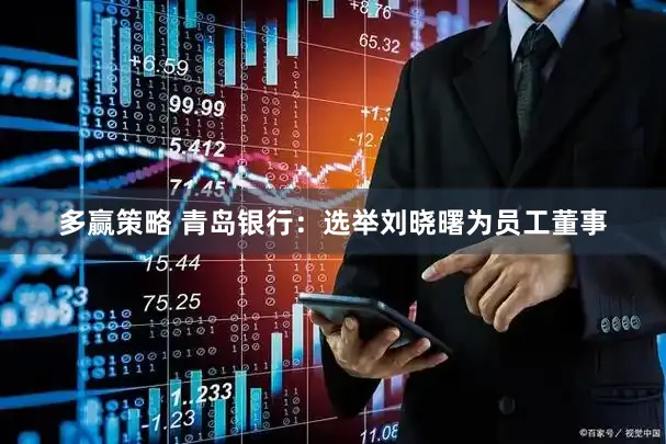 多赢策略 青岛银行：选举刘晓曙为员工董事